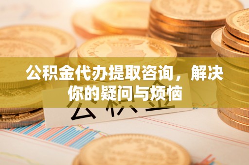 建昌公积金代办提取咨询，解决你的疑问与烦恼