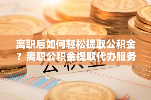 建昌离职后如何轻松提取公积金？离职公积金提取代办服务详解