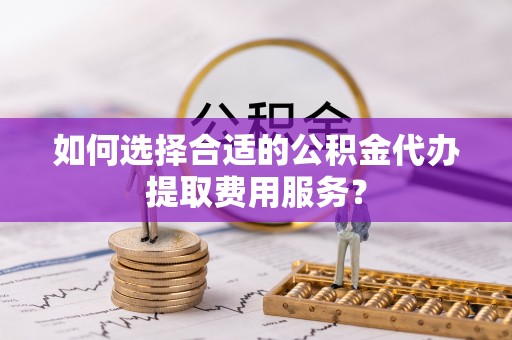 建昌如何选择合适的公积金代办提取费用服务？