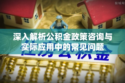 建昌深入解析公积金政策咨询与实际应用中的常见问题