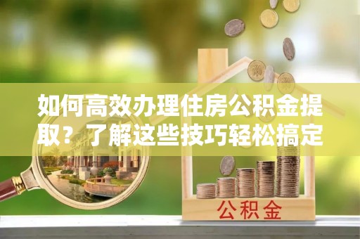 建昌如何高效办理住房公积金提取？了解这些技巧轻松搞定