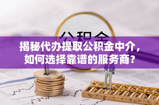 建昌揭秘代办提取公积金中介，如何选择靠谱的服务商？