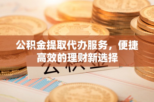 建昌公积金提取代办服务，便捷高效的理财新选择