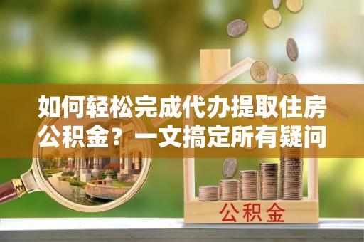 建昌如何轻松完成代办提取住房公积金？一文搞定所有疑问