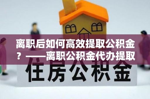 建昌离职后如何高效提取公积金？——离职公积金代办提取全流程解析