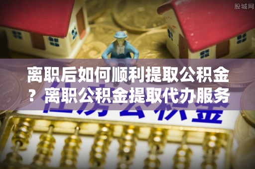 建昌离职后如何顺利提取公积金？离职公积金提取代办服务帮你搞定！