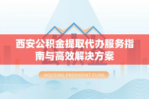 建昌西安公积金提取代办服务指南与高效解决方案
