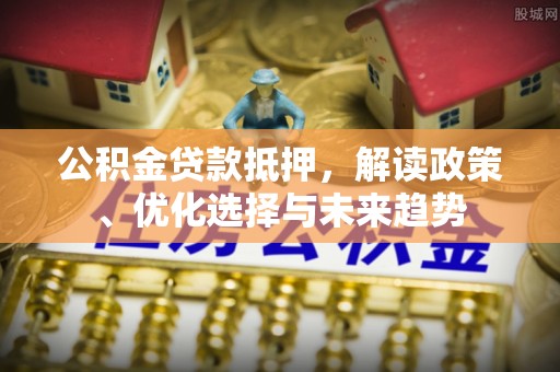 建昌公积金贷款抵押，解读政策、优化选择与未来趋势