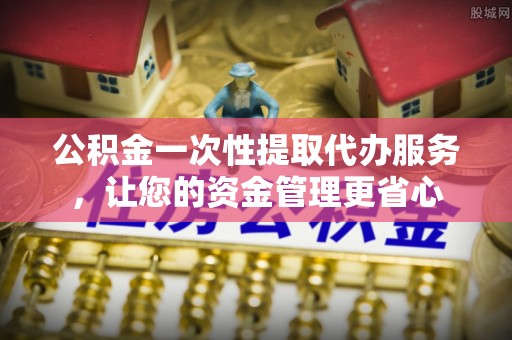 建昌公积金一次性提取代办服务，让您的资金管理更省心