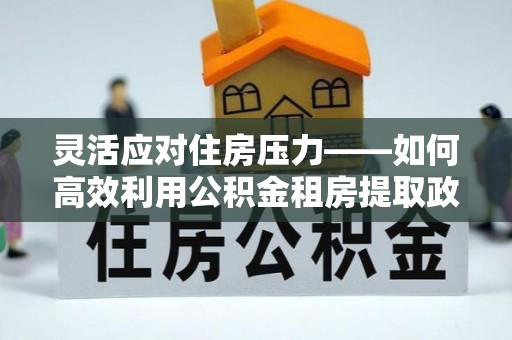 建昌灵活应对住房压力——如何高效利用公积金租房提取政策