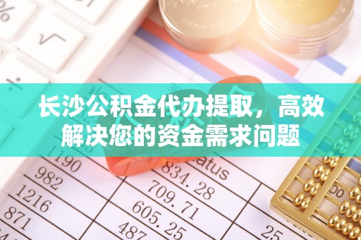 建昌长沙公积金代办提取，高效解决您的资金需求问题