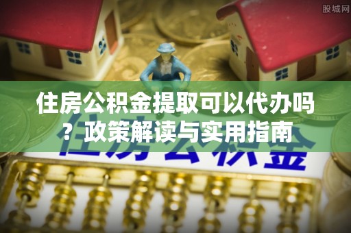 建昌住房公积金提取可以代办吗？政策解读与实用指南