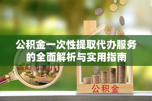建昌公积金一次性提取代办服务的全面解析与实用指南