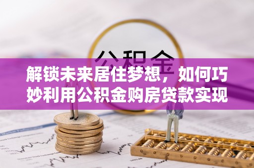 建昌解锁未来居住梦想，如何巧妙利用公积金购房贷款实现房产投资
