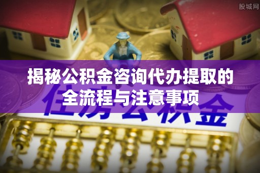 建昌揭秘公积金咨询代办提取的全流程与注意事项