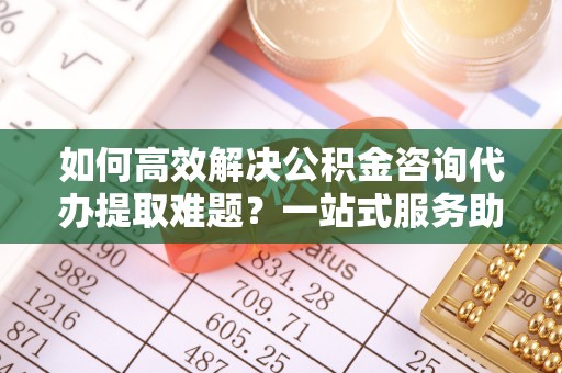 建昌如何高效解决公积金咨询代办提取难题？一站式服务助您轻松搞定