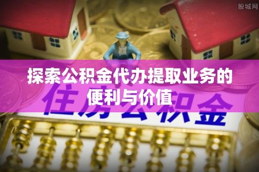 建昌探索公积金代办提取业务的便利与价值