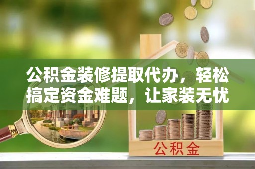 建昌公积金装修提取代办，轻松搞定资金难题，让家装无忧