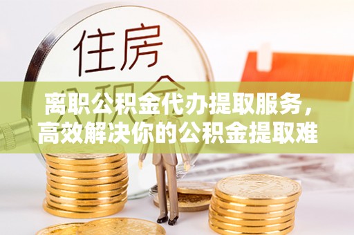建昌离职公积金代办提取服务，高效解决你的公积金提取难题