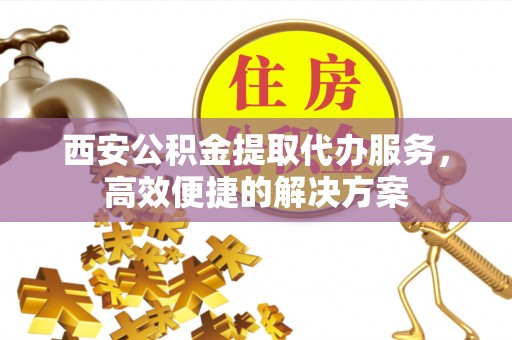 建昌西安公积金提取代办服务，高效便捷的解决方案