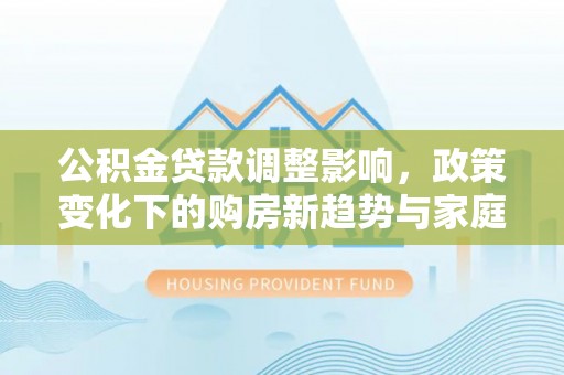 建昌公积金贷款调整影响，政策变化下的购房新趋势与家庭财务规划