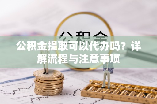 建昌公积金提取可以代办吗？详解流程与注意事项