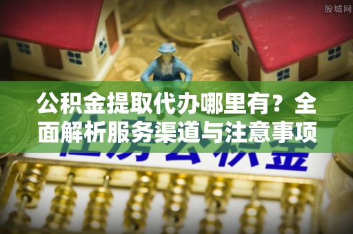 建昌公积金提取代办哪里有？全面解析服务渠道与注意事项