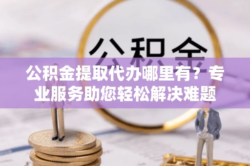 建昌公积金提取代办哪里有？专业服务助您轻松解决难题