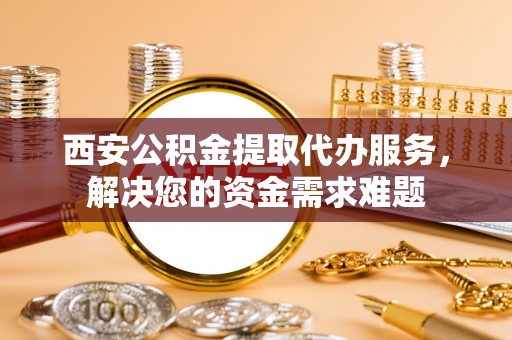 建昌西安公积金提取代办服务，解决您的资金需求难题