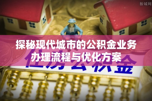 建昌探秘现代城市的公积金业务办理流程与优化方案