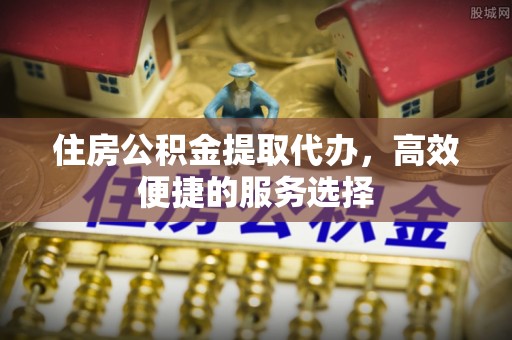 建昌住房公积金提取代办，高效便捷的服务选择