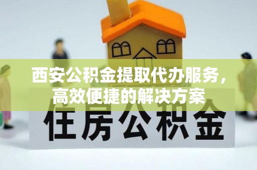 建昌西安公积金提取代办服务，高效便捷的解决方案