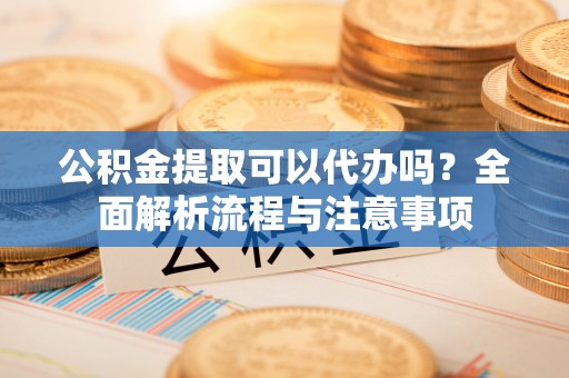 建昌公积金提取可以代办吗？全面解析流程与注意事项