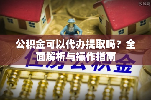 建昌公积金可以代办提取吗？全面解析与操作指南