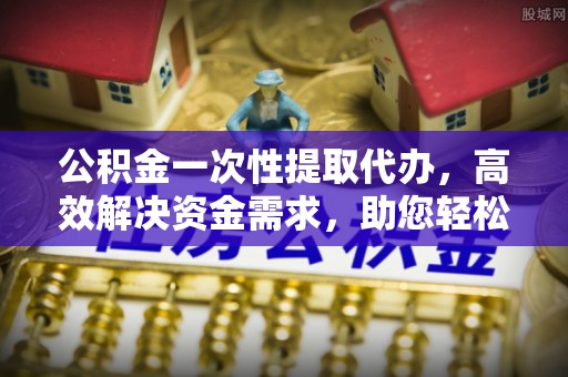 建昌公积金一次性提取代办，高效解决资金需求，助您轻松应对生活难题