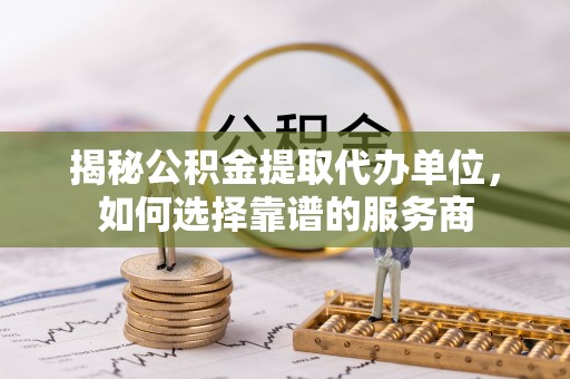 建昌揭秘公积金提取代办单位，如何选择靠谱的服务商