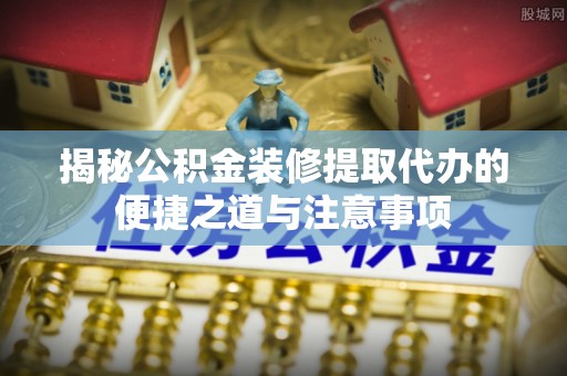 建昌揭秘公积金装修提取代办的便捷之道与注意事项
