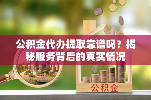 建昌公积金代办提取靠谱吗？揭秘服务背后的真实情况