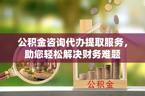 建昌公积金咨询代办提取服务，助您轻松解决财务难题