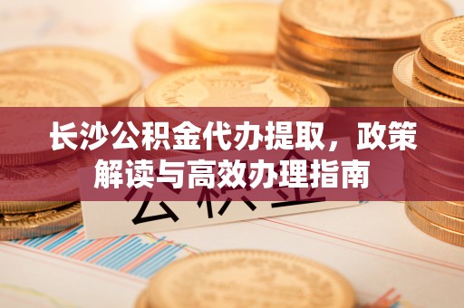 建昌长沙公积金代办提取，政策解读与高效办理指南