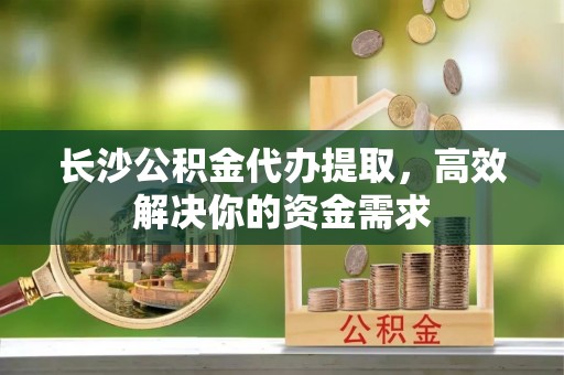 建昌长沙公积金代办提取，高效解决你的资金需求