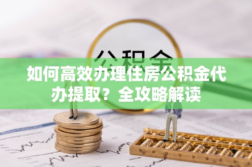 建昌如何高效办理住房公积金代办提取？全攻略解读