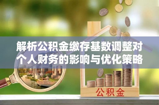 建昌解析公积金缴存基数调整对个人财务的影响与优化策略