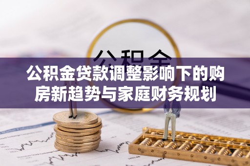 建昌公积金贷款调整影响下的购房新趋势与家庭财务规划
