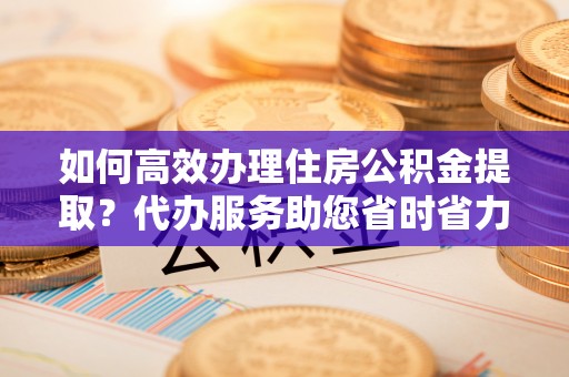 建昌如何高效办理住房公积金提取？代办服务助您省时省力