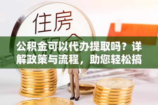 建昌公积金可以代办提取吗？详解政策与流程，助您轻松搞定！
