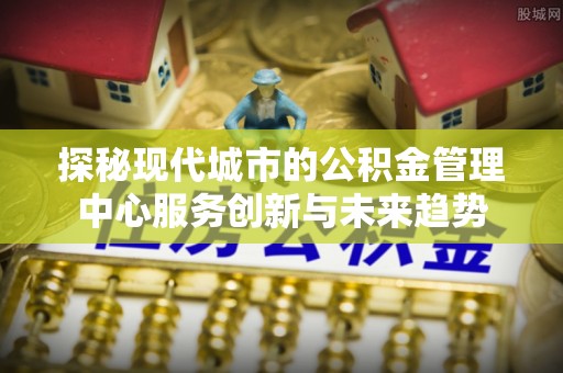建昌探秘现代城市的公积金管理中心服务创新与未来趋势
