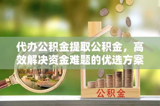 建昌代办公积金提取公积金，高效解决资金难题的优选方案