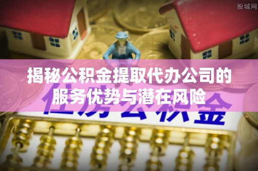 建昌揭秘公积金提取代办公司的服务优势与潜在风险