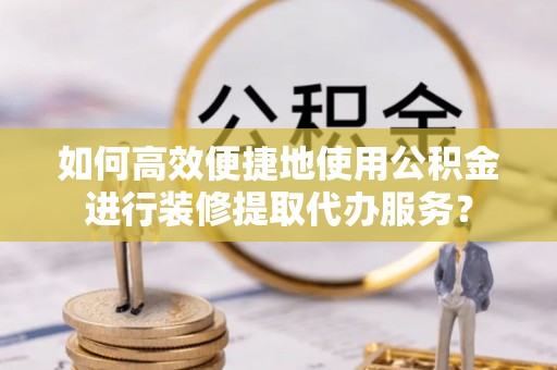 建昌如何高效便捷地使用公积金进行装修提取代办服务？